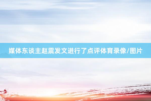 媒体东谈主赵震发文进行了点评体育录像/图片