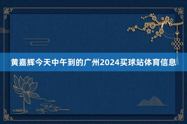 黄嘉辉今天中午到的广州2024买球站体育信息