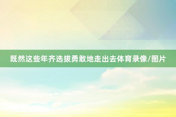 既然这些年齐选拔勇敢地走出去体育录像/图片