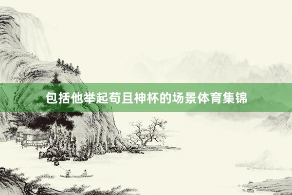 包括他举起苟且神杯的场景体育集锦