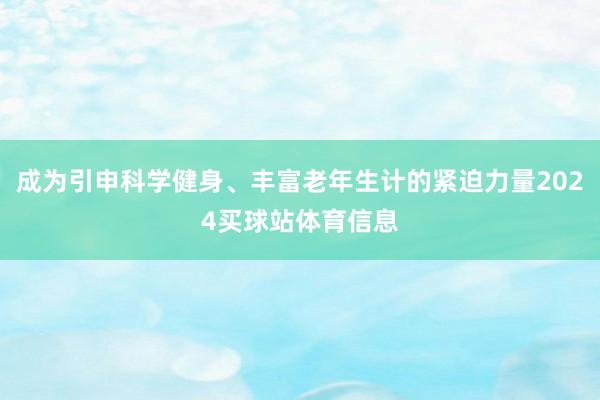 成为引申科学健身、丰富老年生计的紧迫力量2024买球站体育信息