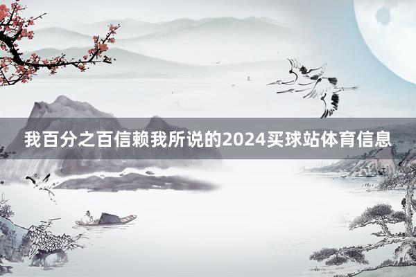 我百分之百信赖我所说的2024买球站体育信息