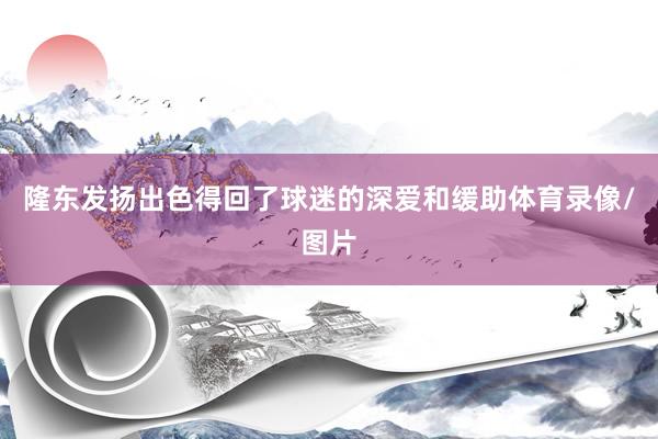 隆东发扬出色得回了球迷的深爱和缓助体育录像/图片