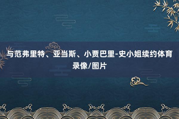 与范弗里特、亚当斯、小贾巴里-史小姐续约体育录像/图片