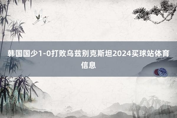 韩国国少1-0打败乌兹别克斯坦2024买球站体育信息