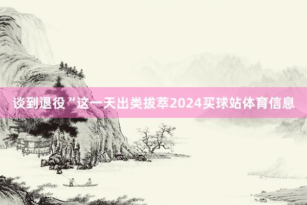 谈到退役“这一天出类拔萃2024买球站体育信息