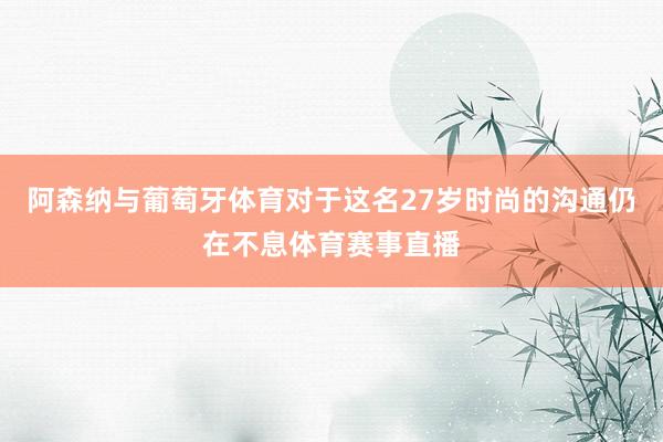 阿森纳与葡萄牙体育对于这名27岁时尚的沟通仍在不息体育赛事直播