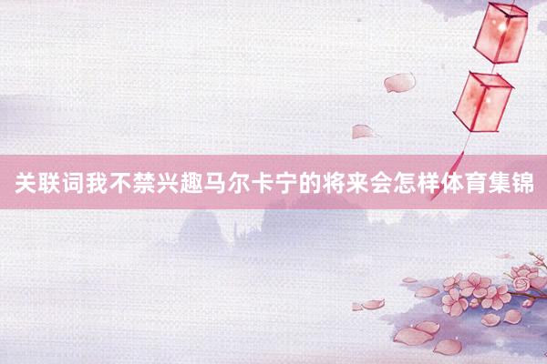 关联词我不禁兴趣马尔卡宁的将来会怎样体育集锦