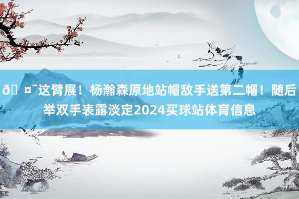 🤯这臂展！杨瀚森原地站帽敌手送第二帽！随后举双手表露淡定2024买球站体育信息