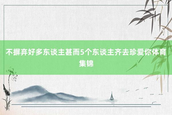 不摒弃好多东谈主甚而5个东谈主齐去珍爱你体育集锦
