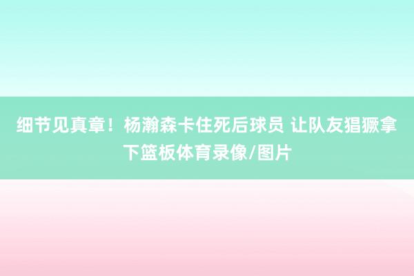 细节见真章！杨瀚森卡住死后球员 让队友猖獗拿下篮板体育录像/图片