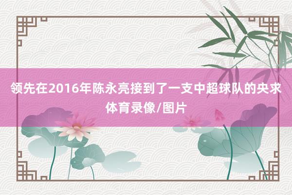 领先在2016年陈永亮接到了一支中超球队的央求体育录像/图片