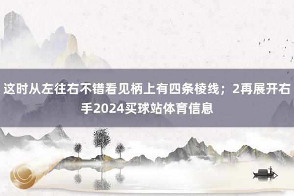 这时从左往右不错看见柄上有四条棱线；2再展开右手2024买球站体育信息