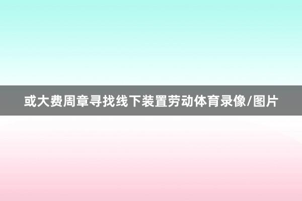 或大费周章寻找线下装置劳动体育录像/图片