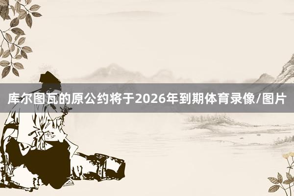 库尔图瓦的原公约将于2026年到期体育录像/图片