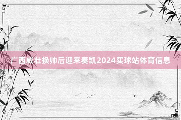 广西威壮换帅后迎来奏凯2024买球站体育信息