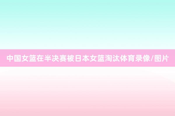 中国女篮在半决赛被日本女篮淘汰体育录像/图片