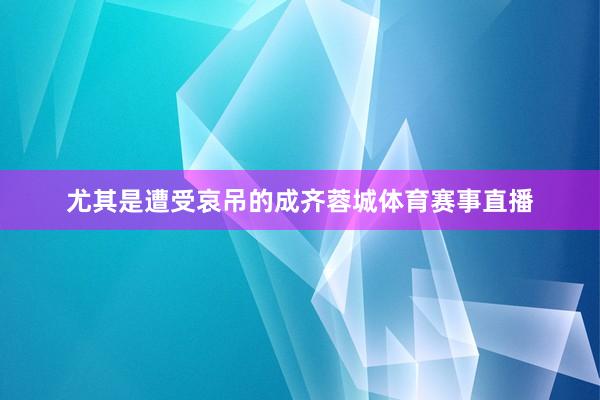 尤其是遭受哀吊的成齐蓉城体育赛事直播
