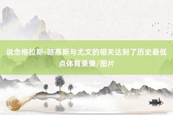 说念格拉斯-路易斯与尤文的相关达到了历史最低点体育录像/图片