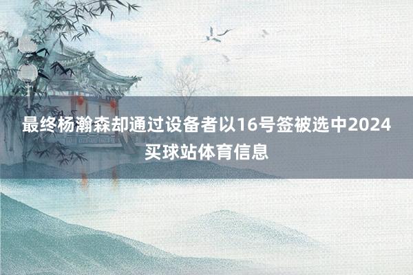 最终杨瀚森却通过设备者以16号签被选中2024买球站体育信息