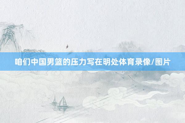 咱们中国男篮的压力写在明处体育录像/图片