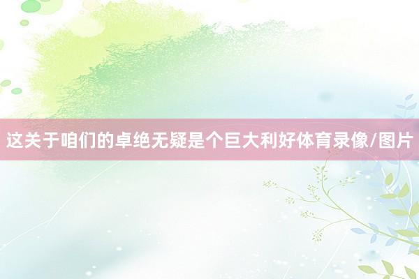 这关于咱们的卓绝无疑是个巨大利好体育录像/图片
