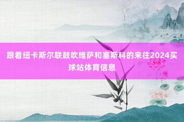 跟着纽卡斯尔联鼓吹维萨和塞斯科的来往2024买球站体育信息
