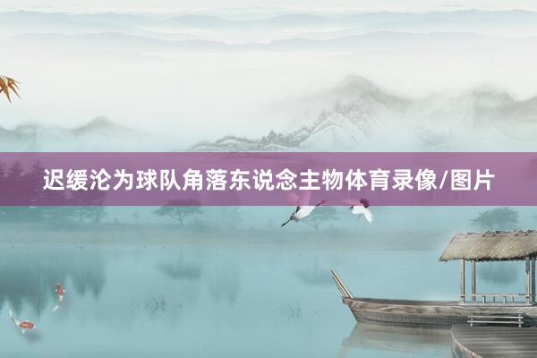 迟缓沦为球队角落东说念主物体育录像/图片