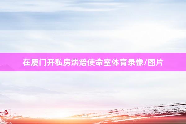在厦门开私房烘焙使命室体育录像/图片
