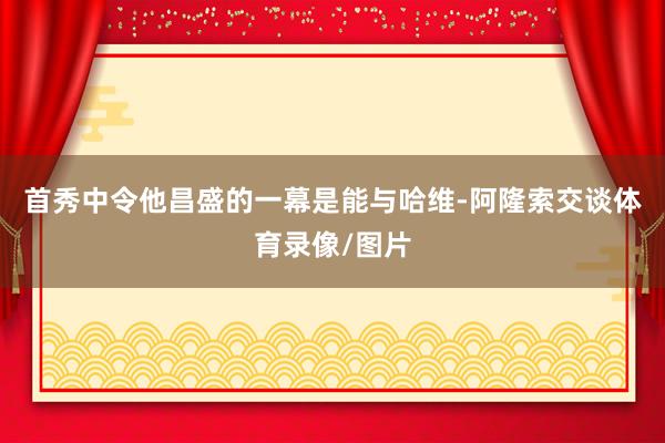 首秀中令他昌盛的一幕是能与哈维-阿隆索交谈体育录像/图片