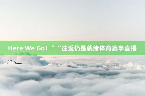 Here We Go！”“往返仍是就绪体育赛事直播