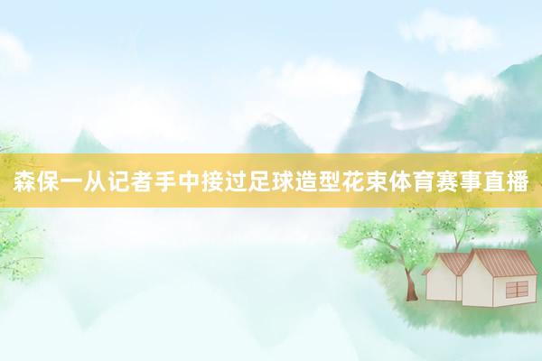 森保一从记者手中接过足球造型花束体育赛事直播