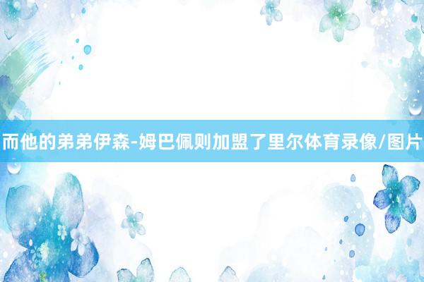 而他的弟弟伊森-姆巴佩则加盟了里尔体育录像/图片