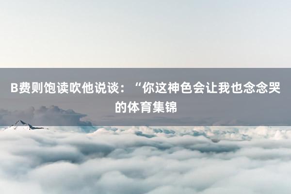 B费则饱读吹他说谈：“你这神色会让我也念念哭的体育集锦