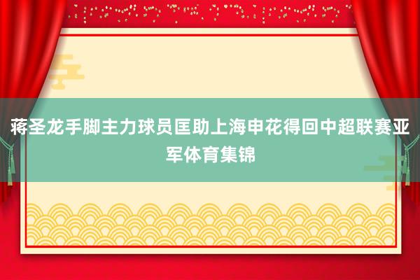 蒋圣龙手脚主力球员匡助上海申花得回中超联赛亚军体育集锦