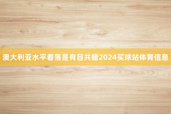 澳大利亚水平着落是有目共睹2024买球站体育信息