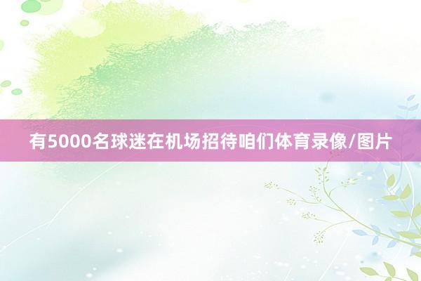 有5000名球迷在机场招待咱们体育录像/图片
