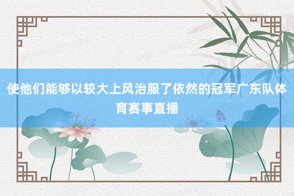 使他们能够以较大上风治服了依然的冠军广东队体育赛事直播