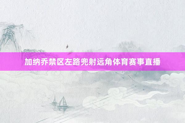 加纳乔禁区左路兜射远角体育赛事直播