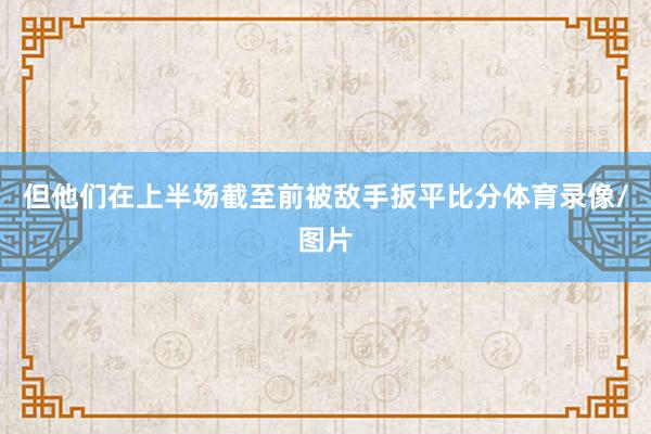 但他们在上半场截至前被敌手扳平比分体育录像/图片