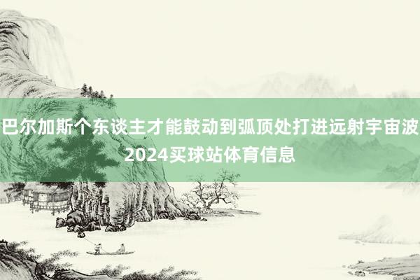 巴尔加斯个东谈主才能鼓动到弧顶处打进远射宇宙波2024买球站体育信息