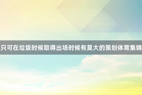 只可在垃圾时候取得出场时候有莫大的策划体育集锦