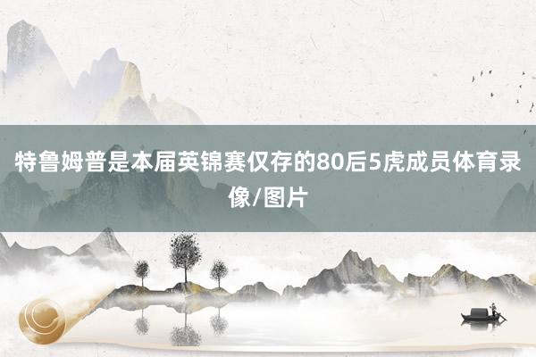 特鲁姆普是本届英锦赛仅存的80后5虎成员体育录像/图片