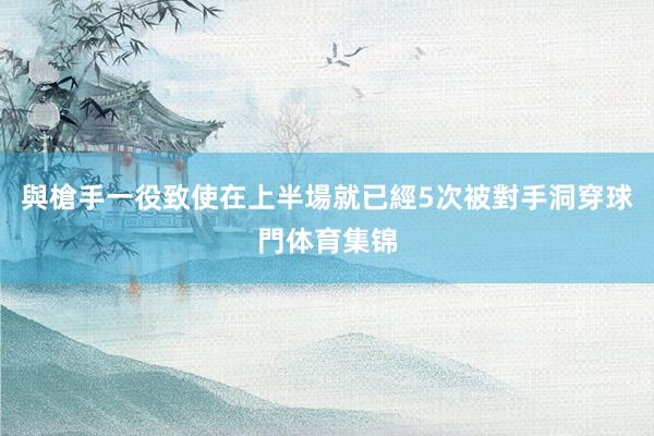 與槍手一役致使在上半場就已經5次被對手洞穿球門体育集锦