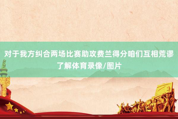 对于我方纠合两场比赛助攻费兰得分咱们互相荒谬了解体育录像/图片