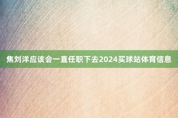 焦刘洋应该会一直任职下去2024买球站体育信息