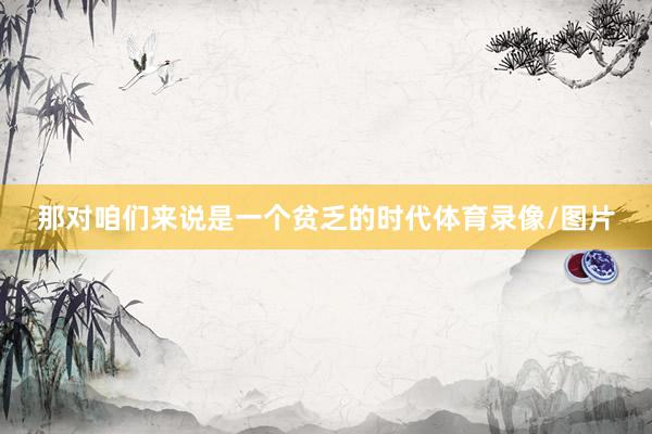 那对咱们来说是一个贫乏的时代体育录像/图片