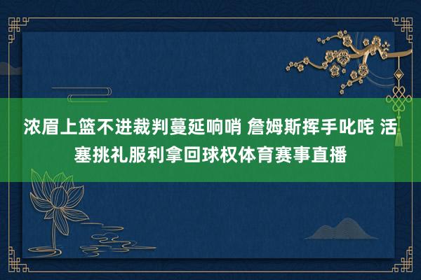 浓眉上篮不进裁判蔓延响哨 詹姆斯挥手叱咤 活塞挑礼服利拿回球权体育赛事直播