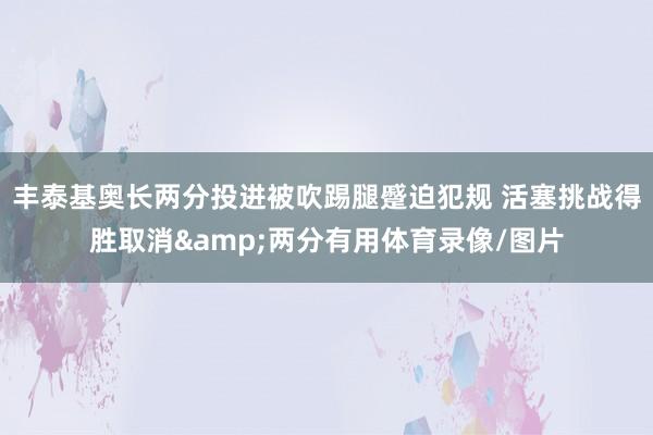丰泰基奥长两分投进被吹踢腿蹙迫犯规 活塞挑战得胜取消&两分有用体育录像/图片