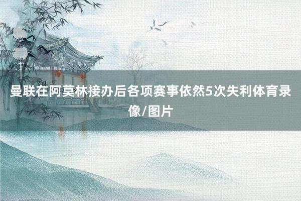 曼联在阿莫林接办后各项赛事依然5次失利体育录像/图片